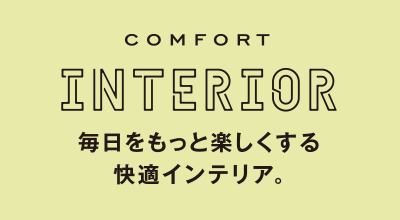 COMFORT INTERIOR 毎日をもっと楽しくする快適インテリア。